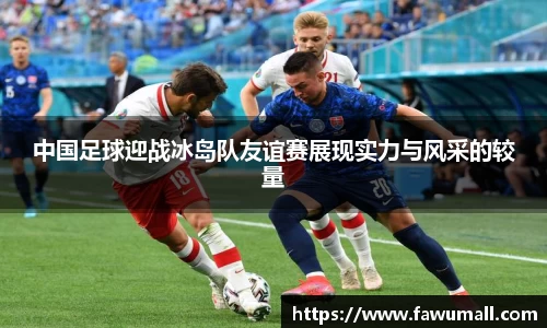 中国足球迎战冰岛队友谊赛展现实力与风采的较量